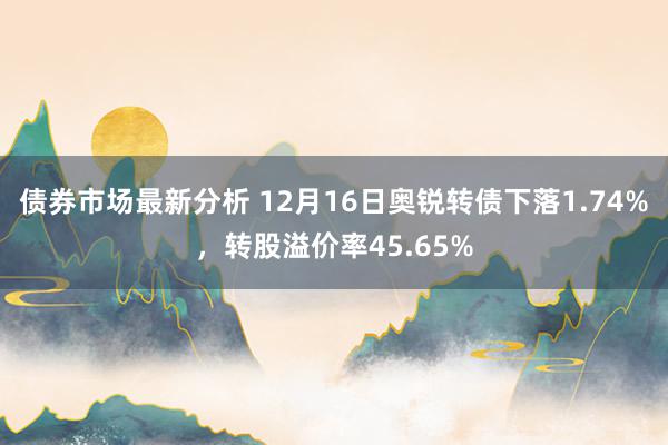 债券市场最新分析 12月16日奥锐转债下落1.74%，转股溢价率45.65%