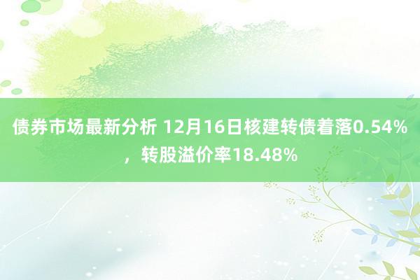 债券市场最新分析 12月16日核建转债着落0.54%，转股溢价率18.48%