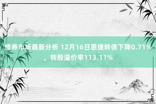 债券市场最新分析 12月16日恩捷转债下降0.71%，转股溢价率113.11%