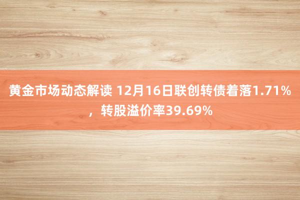 黄金市场动态解读 12月16日联创转债着落1.71%，转股溢价率39.69%