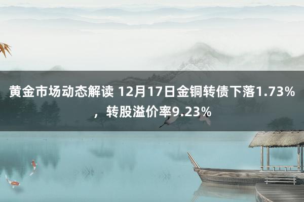 黄金市场动态解读 12月17日金铜转债下落1.73%，转股溢价率9.23%