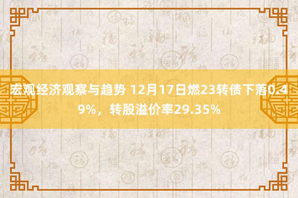 宏观经济观察与趋势 12月17日燃23转债下落0.49%，转股溢价率29.35%