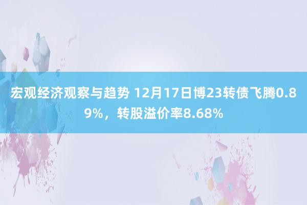 宏观经济观察与趋势 12月17日博23转债飞腾0.89%，转股溢价率8.68%