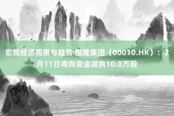 宏观经济观察与趋势 恒隆集团（00010.HK）：2月11日南向资金减执10.8万股