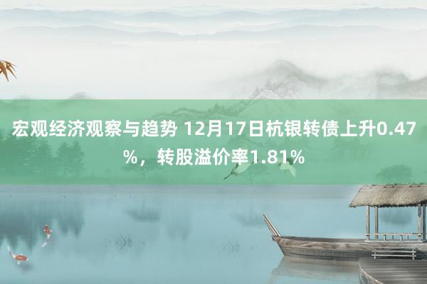 宏观经济观察与趋势 12月17日杭银转债上升0.47%，转股溢价率1.81%