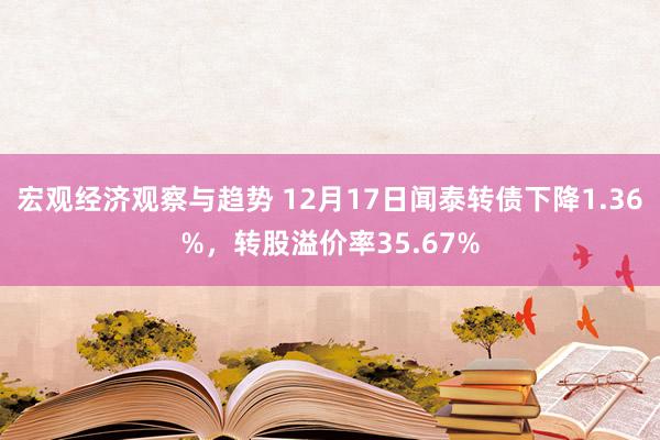 宏观经济观察与趋势 12月17日闻泰转债下降1.36%，转股溢价率35.67%