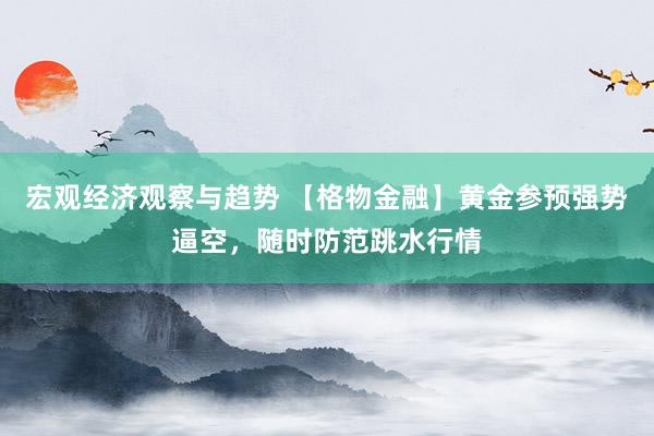 宏观经济观察与趋势 【格物金融】黄金参预强势逼空，随时防范跳水行情