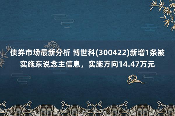 债券市场最新分析 博世科(300422)新增1条被实施东说念主信息，实施方向14.47万元