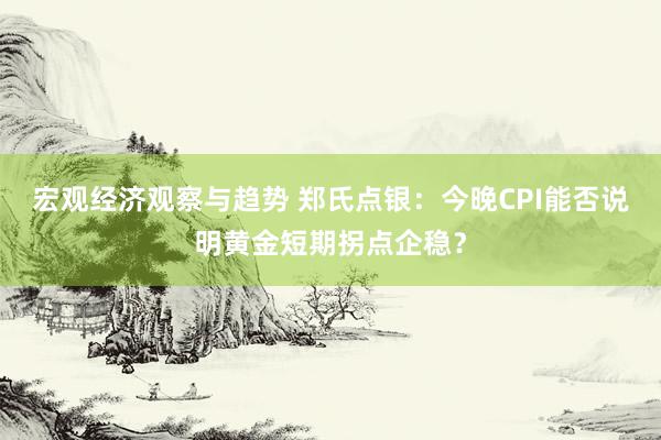 宏观经济观察与趋势 郑氏点银：今晚CPI能否说明黄金短期拐点企稳？