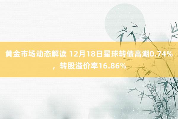 黄金市场动态解读 12月18日星球转债高潮0.74%，转股溢价率16.86%