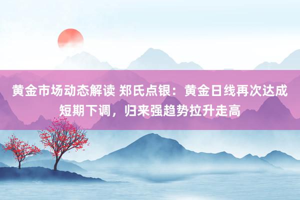 黄金市场动态解读 郑氏点银：黄金日线再次达成短期下调，归来强趋势拉升走高