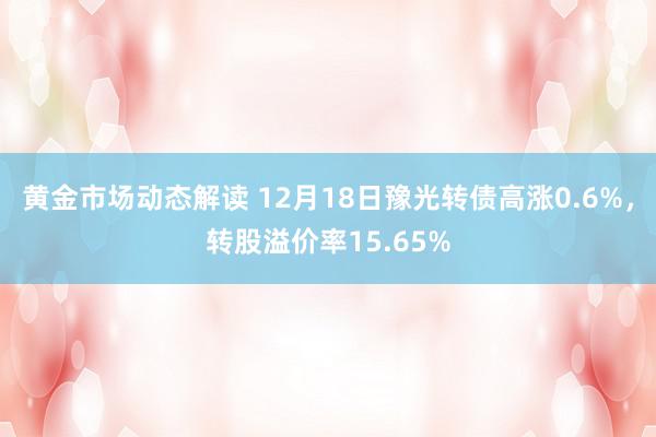 黄金市场动态解读 12月18日豫光转债高涨0.6%，转股溢价率15.65%