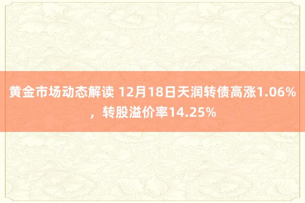 黄金市场动态解读 12月18日天润转债高涨1.06%，转股溢价率14.25%