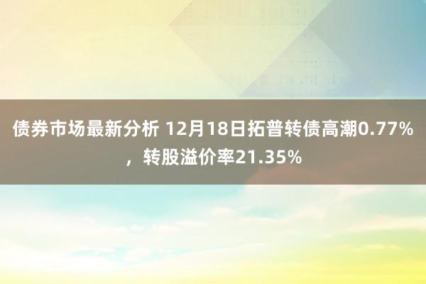 债券市场最新分析 12月18日拓普转债高潮0.77%，转股溢价率21.35%