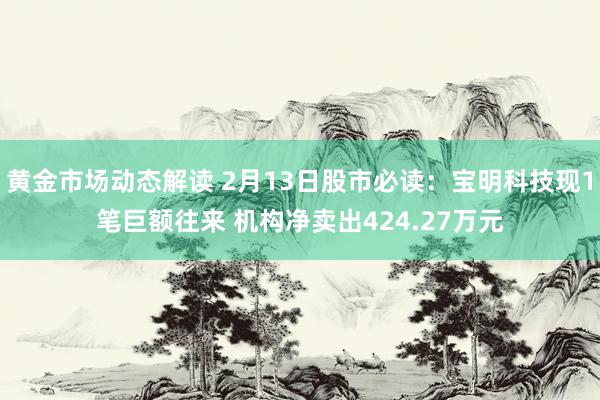 黄金市场动态解读 2月13日股市必读：宝明科技现1笔巨额往来 机构净卖出424.27万元