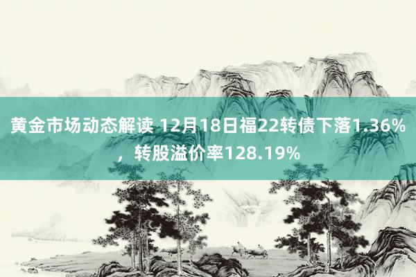 黄金市场动态解读 12月18日福22转债下落1.36%，转股溢价率128.19%