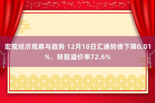 宏观经济观察与趋势 12月18日汇通转债下降0.01%，转股溢价率72.6%