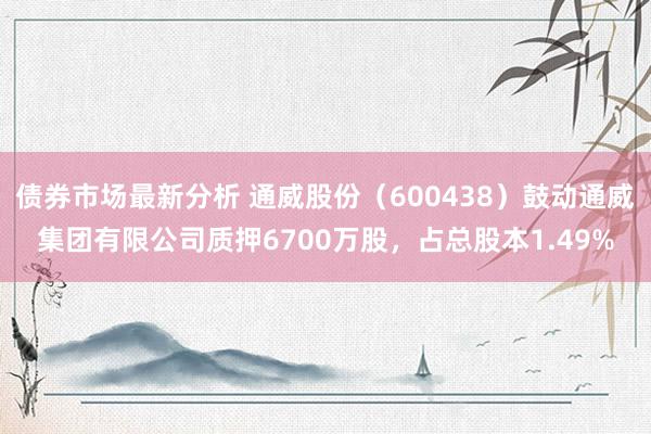 债券市场最新分析 通威股份（600438）鼓动通威集团有限公司质押6700万股，占总股本1.49%