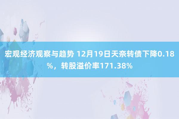 宏观经济观察与趋势 12月19日天奈转债下降0.18%，转股溢价率171.38%