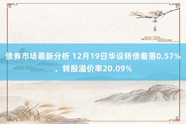 债券市场最新分析 12月19日华设转债着落0.57%，转股溢价率20.09%