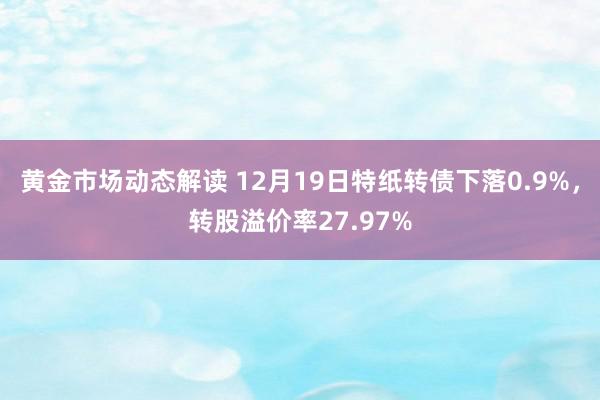 黄金市场动态解读 12月19日特纸转债下落0.9%，转股溢价率27.97%