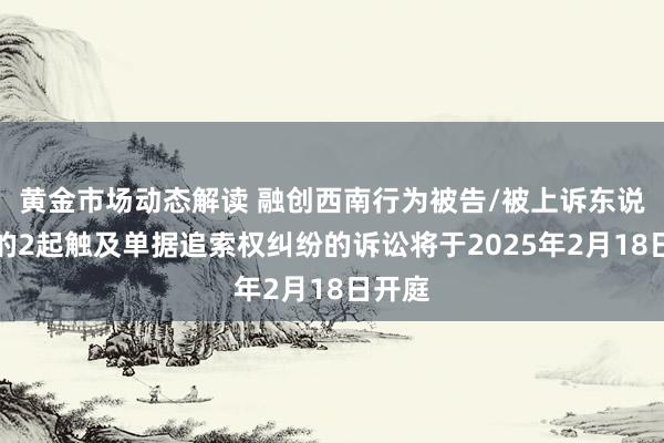 黄金市场动态解读 融创西南行为被告/被上诉东说念主的2起触及单据追索权纠纷的诉讼将于2025年2月18日开庭