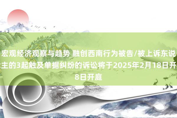 宏观经济观察与趋势 融创西南行为被告/被上诉东说念主的3起触及单据纠纷的诉讼将于2025年2月18日开庭