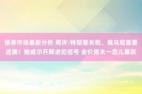 债券市场最新分析 周评:特朗普关税、俄乌现首要进展！鲍威尔开释进犯信号 金价周末一忽儿暴跌