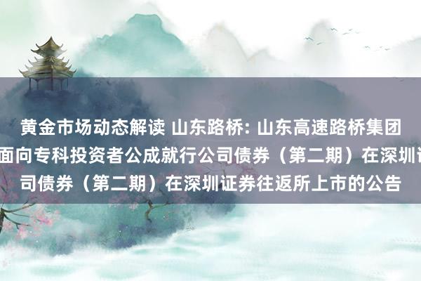 黄金市场动态解读 山东路桥: 山东高速路桥集团股份有限公司2024年面向专科投资者公成就行公司债券（第二期）在深圳证券往返所上市的公告