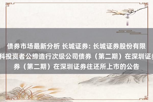 债券市场最新分析 长城证券: 长城证券股份有限公司2024年面向专科投资者公缔造行次级公司债券（第二期）在深圳证券往还所上市的公告