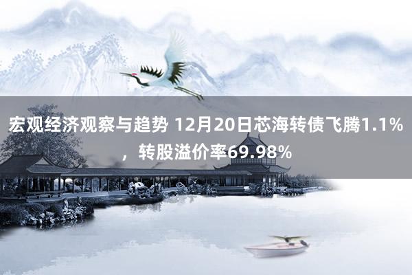 宏观经济观察与趋势 12月20日芯海转债飞腾1.1%，转股溢价率69.98%