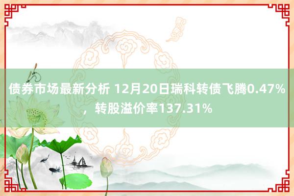 债券市场最新分析 12月20日瑞科转债飞腾0.47%，转股溢价率137.31%