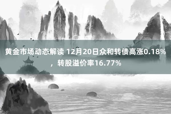 黄金市场动态解读 12月20日众和转债高涨0.18%，转股溢价率16.77%