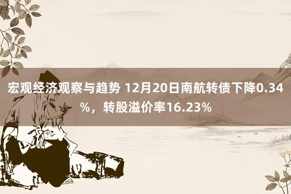 宏观经济观察与趋势 12月20日南航转债下降0.34%，转股溢价率16.23%