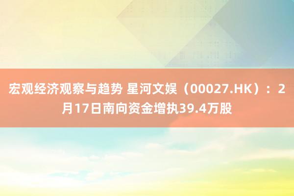 宏观经济观察与趋势 星河文娱（00027.HK）：2月17日南向资金增执39.4万股