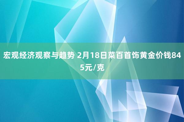 宏观经济观察与趋势 2月18日菜百首饰黄金价钱845元/克