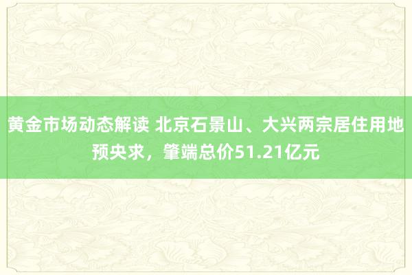 黄金市场动态解读 北京石景山、大兴两宗居住用地预央求，肇端总价51.21亿元