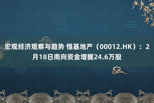 宏观经济观察与趋势 恒基地产（00012.HK）：2月18日南向资金增握24.6万股