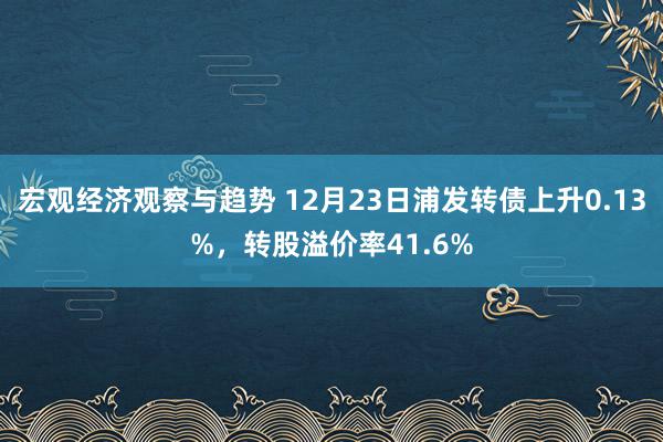 宏观经济观察与趋势 12月23日浦发转债上升0.13%，转股溢价率41.6%