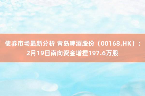 债券市场最新分析 青岛啤酒股份（00168.HK）：2月19日南向资金增捏197.6万股