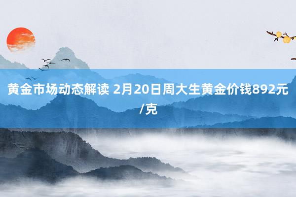 黄金市场动态解读 2月20日周大生黄金价钱892元/克