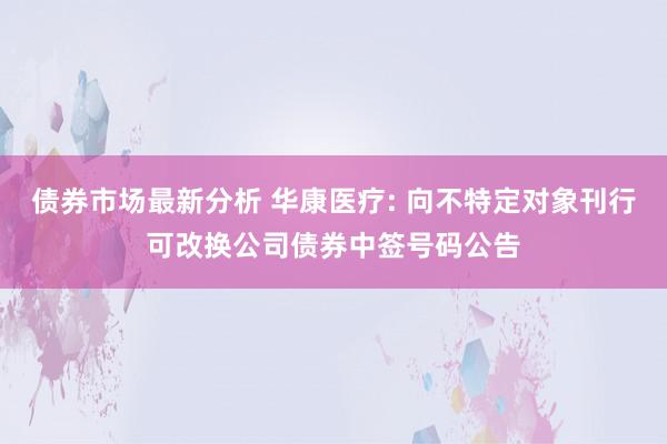 债券市场最新分析 华康医疗: 向不特定对象刊行可改换公司债券中签号码公告