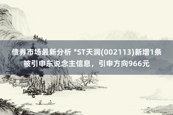 债券市场最新分析 *ST天润(002113)新增1条被引申东说念主信息，引申方向966元