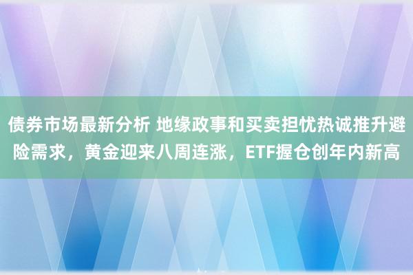 债券市场最新分析 地缘政事和买卖担忧热诚推升避险需求，黄金迎来八周连涨，ETF握仓创年内新高