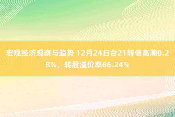 宏观经济观察与趋势 12月24日台21转债高潮0.28%，转股溢价率66.24%