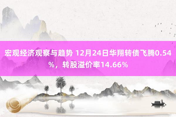 宏观经济观察与趋势 12月24日华翔转债飞腾0.54%，转股溢价率14.66%