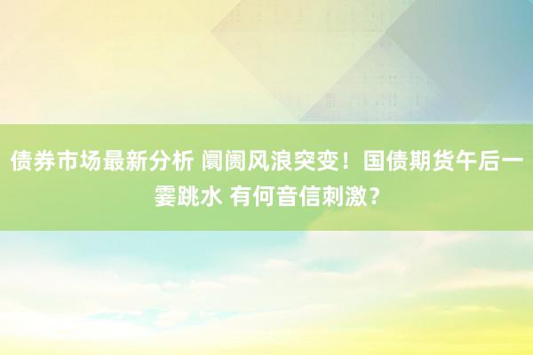 债券市场最新分析 阛阓风浪突变！国债期货午后一霎跳水 有何音信刺激？