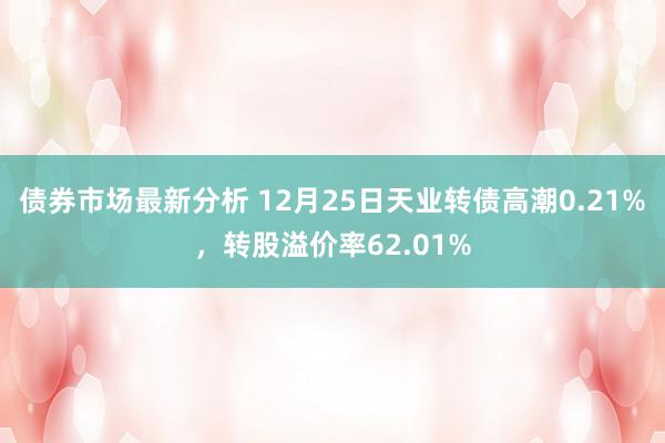 债券市场最新分析 12月25日天业转债高潮0.21%，转股溢价率62.01%