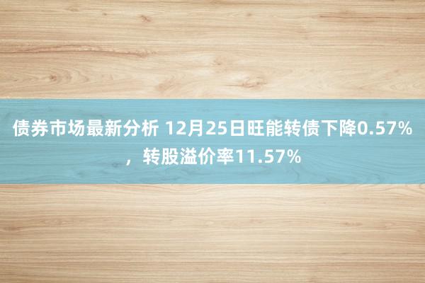 债券市场最新分析 12月25日旺能转债下降0.57%，转股溢价率11.57%