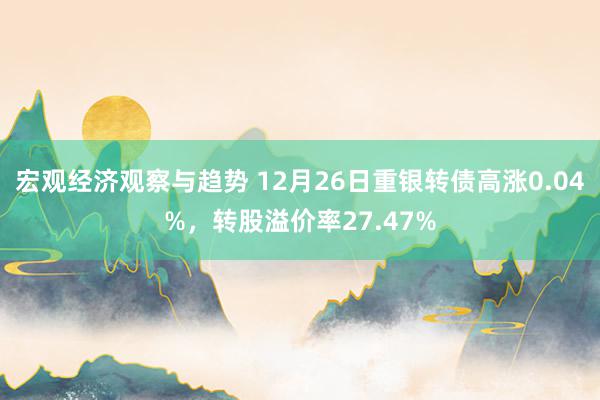 宏观经济观察与趋势 12月26日重银转债高涨0.04%，转股溢价率27.47%